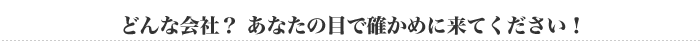 どんな会社？あなたの目で確かめに来てください！