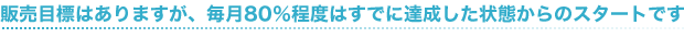 販売目標はありますが、毎月80%程度はすでに達成した状態からのスタートです。